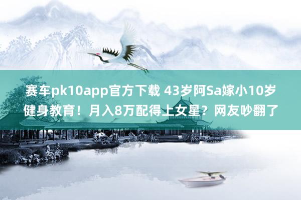 赛车pk10app官方下载 43岁阿Sa嫁小10岁健身教育！月入8万配得上女星？网友吵翻了