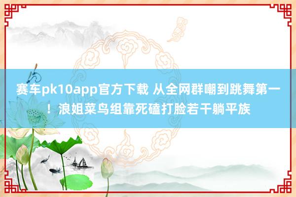 赛车pk10app官方下载 从全网群嘲到跳舞第一！浪姐菜鸟组靠死磕打脸若干躺平族