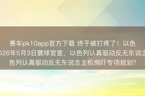 赛车pk10app官方下载 终于被打疼了！以色列总理内塔尼亚胡2026年5月3日寰球官宣，以色列认真驱动反无东说念主机恫吓专项规划？