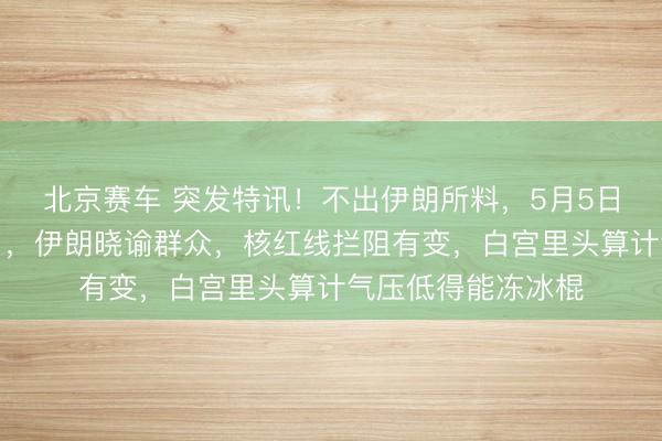 北京赛车 突发特讯！不出伊朗所料，5月5日，特朗普又败北了，伊朗晓谕群众，核红线拦阻有变，白宫里头算计气压低得能冻冰棍