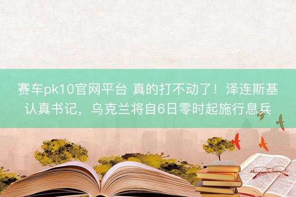 赛车pk10官网平台 真的打不动了！泽连斯基认真书记，乌克兰将自6日零时起施行息兵