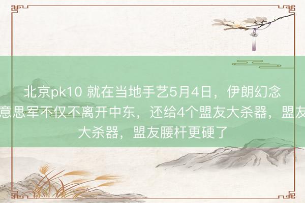 北京pk10 就在当地手艺5月4日，伊朗幻念念落空：好意思军不仅不离开中东，还给4个盟友大杀器，盟友腰杆更硬了