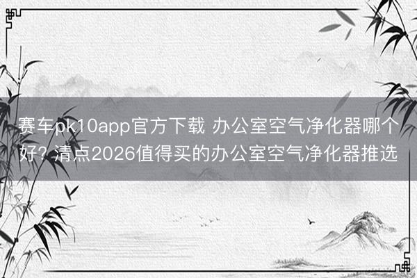 赛车pk10app官方下载 办公室空气净化器哪个好? 清点2026值得买的办公室空气净化器推选