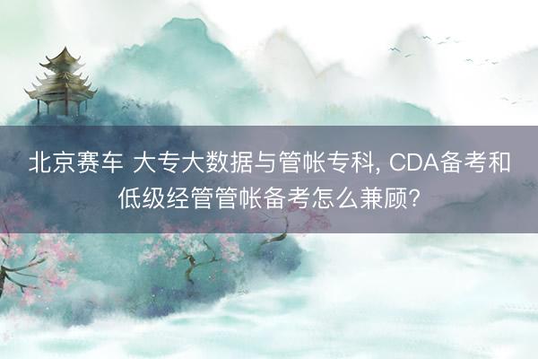 北京赛车 大专大数据与管帐专科， CDA备考和低级经管管帐备考怎么兼顾?