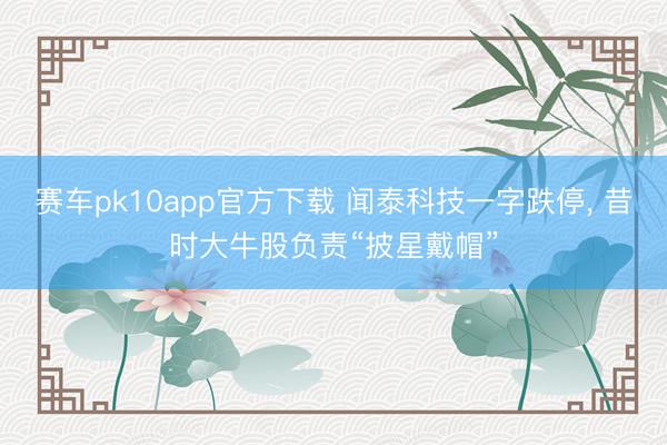 赛车pk10app官方下载 闻泰科技一字跌停， 昔时大牛股负责“披星戴帽”