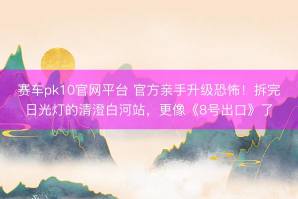 赛车pk10官网平台 官方亲手升级恐怖！拆完日光灯的清澄白河站，更像《8号出口》了