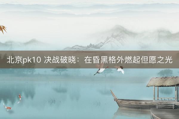 北京pk10 决战破晓：在昏黑格外燃起但愿之光