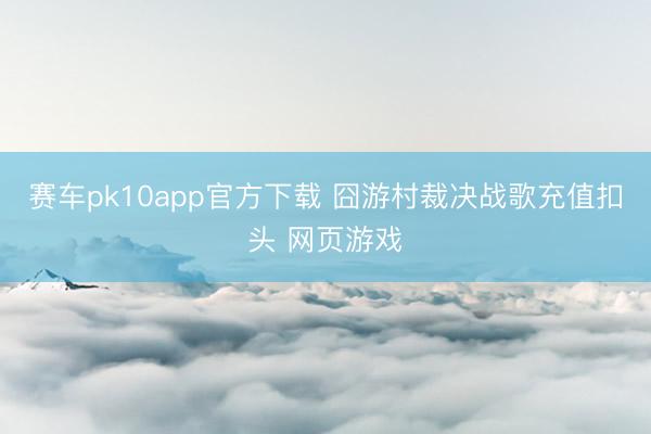 赛车pk10app官方下载 囧游村裁决战歌充值扣头 网页游戏