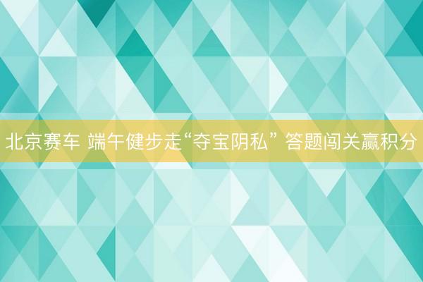 北京赛车 端午健步走“夺宝阴私” 答题闯关赢积分