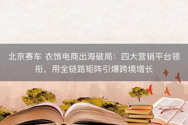 北京赛车 衣饰电商出海破局：四大营销平台领衔，用全链路矩阵引爆跨境增长