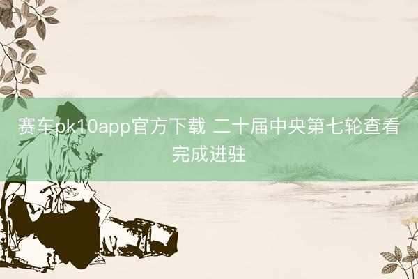 赛车pk10app官方下载 二十届中央第七轮查看完成进驻