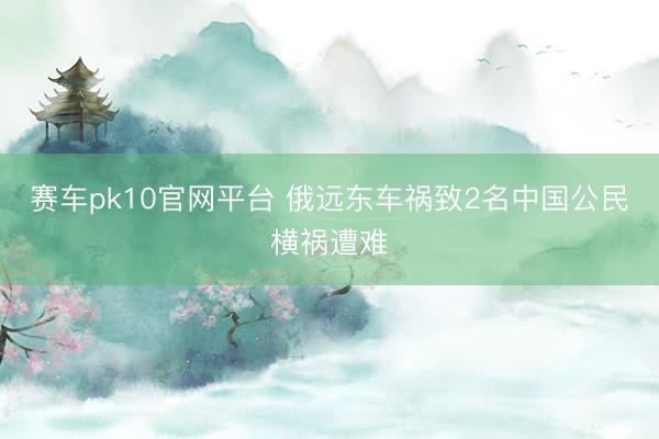 赛车pk10官网平台 俄远东车祸致2名中国公民横祸遭难