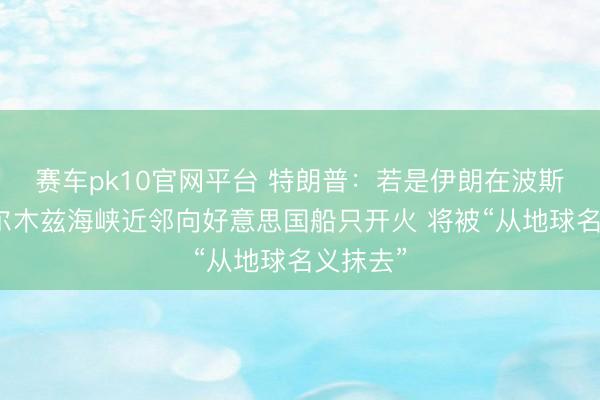 赛车pk10官网平台 特朗普：若是伊朗在波斯湾或霍尔木兹海峡近邻向好意思国船只开火 将被“从地球名义抹去”