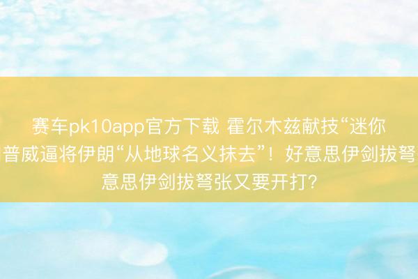 赛车pk10app官方下载 霍尔木兹献技“迷你构兵”，特朗普威逼将伊朗“从地球名义抹去”！好意思伊剑拔弩张又要开打？