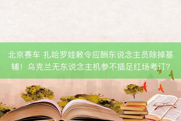 北京赛车 扎哈罗娃敕令应酬东说念主员除掉基辅！乌克兰无东说念主机参不插足红场考订？