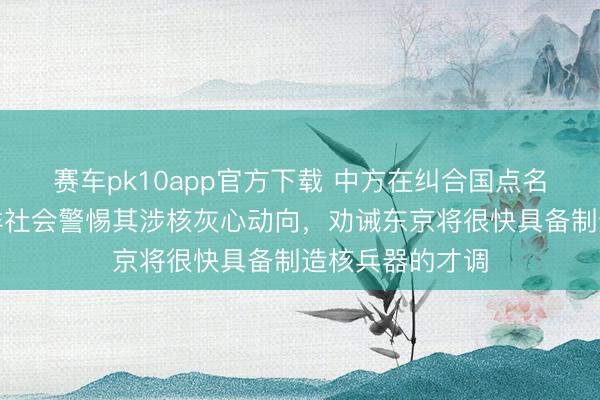 赛车pk10app官方下载 中方在纠合国点名日本，号召外洋社会警惕其涉核灰心动向，劝诫东京将很快具备制造核兵器的才调