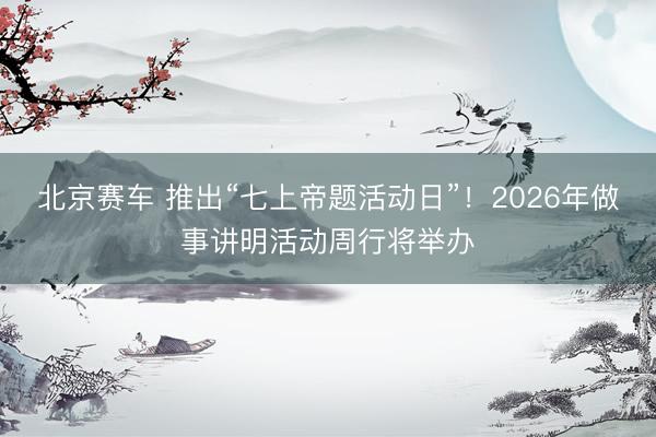 北京赛车 推出“七上帝题活动日”！2026年做事讲明活动周行将举办