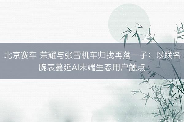 北京赛车 荣耀与张雪机车归拢再落一子：以联名腕表蔓延AI末端生态用户触点