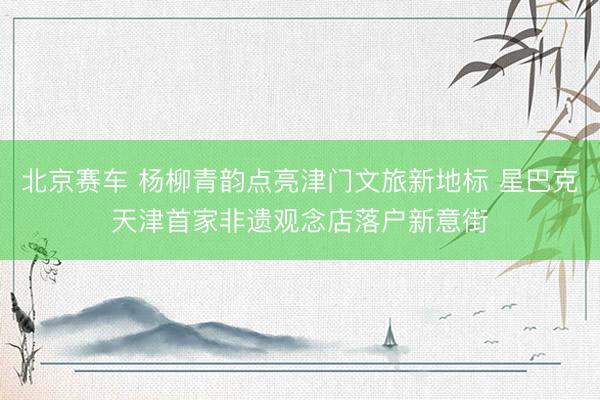 北京赛车 杨柳青韵点亮津门文旅新地标 星巴克天津首家非遗观念店落户新意街