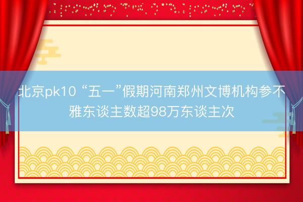 北京pk10 “五一”假期河南郑州文博机构参不雅东谈主数超98万东谈主次