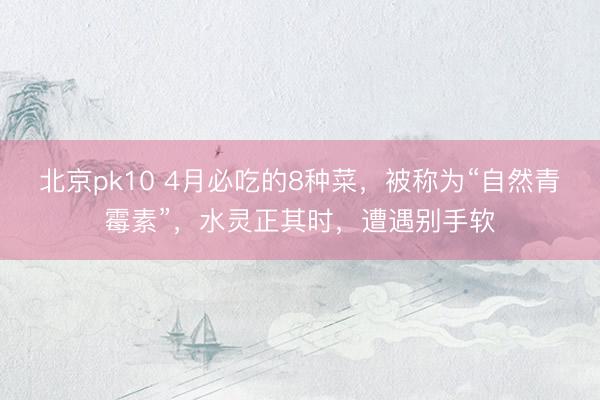 北京pk10 4月必吃的8种菜，被称为“自然青霉素”，水灵正其时，遭遇别手软