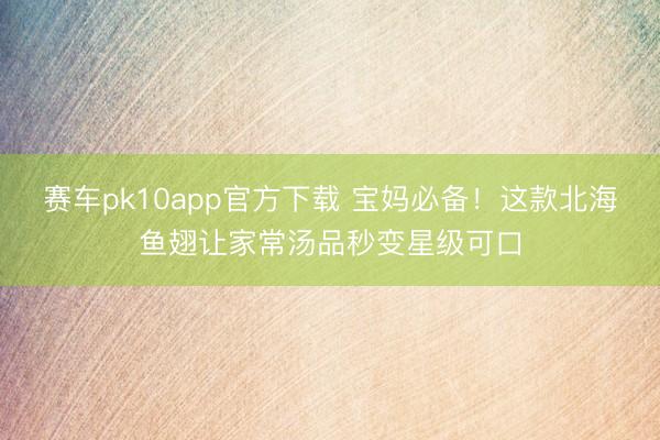 赛车pk10app官方下载 宝妈必备！这款北海鱼翅让家常汤品秒变星级可口