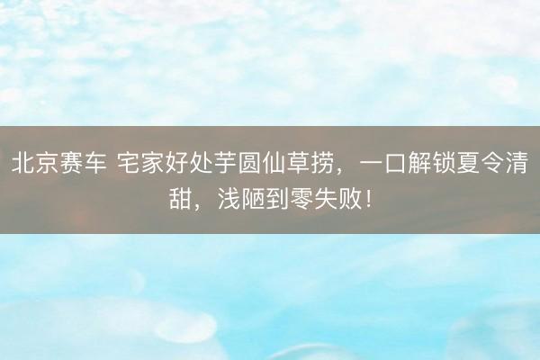 北京赛车 宅家好处芋圆仙草捞，一口解锁夏令清甜，浅陋到零失败！